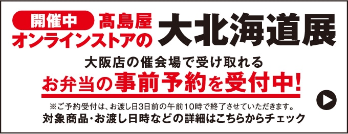 開催中 髙島屋オンラインストアの大北海道展 大阪店の催会場で受け取れるお弁当の事前予約を受付中！※ご予約受付は、お渡し日3日前の午前10時で終了させていただきます。対象商品・お渡し日時などの詳細はこちらからチェック