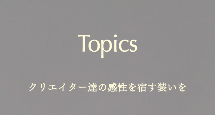 Topics クリエイター達の感性を宿す装いを