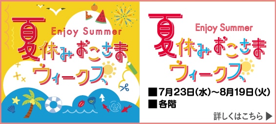 Enjoy Summer 夏休みおこちまウィークス 7月23日(水)~8月19日(火) 各階 詳しくはこちら