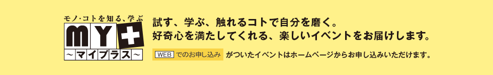 試す、学ぶ、触れるコトで自分を磨く。好奇心を満たしてくれる、楽しいイベントをお届けします。[WEDでのお申込み]がついたイベントはホームページからお申し込みいただけます。