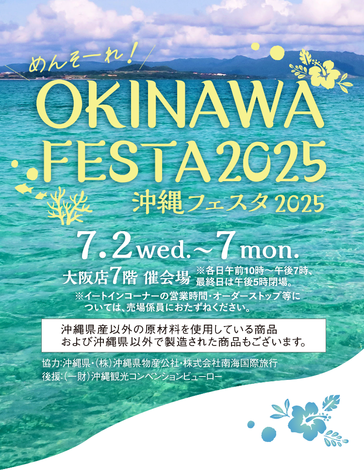 めんそーれ！OKINAWA FESTA2025 沖縄フェスタ 2025 7.2wed.〜7mon. 大阪店7階 催会場 ※各日午前10時〜午後7時、最終日は午後5時閉場。※イートインコーナーの営業時間・オーダーストップ等については、売場係員におたずねください。沖縄県産以外の原材料を使用している商品および沖縄県以外で製造された商品もございます。協力：沖縄県・（株）沖縄県物産公社・株式会社南海国際旅行 後援：（一財）沖縄観光コンベンションビューロー