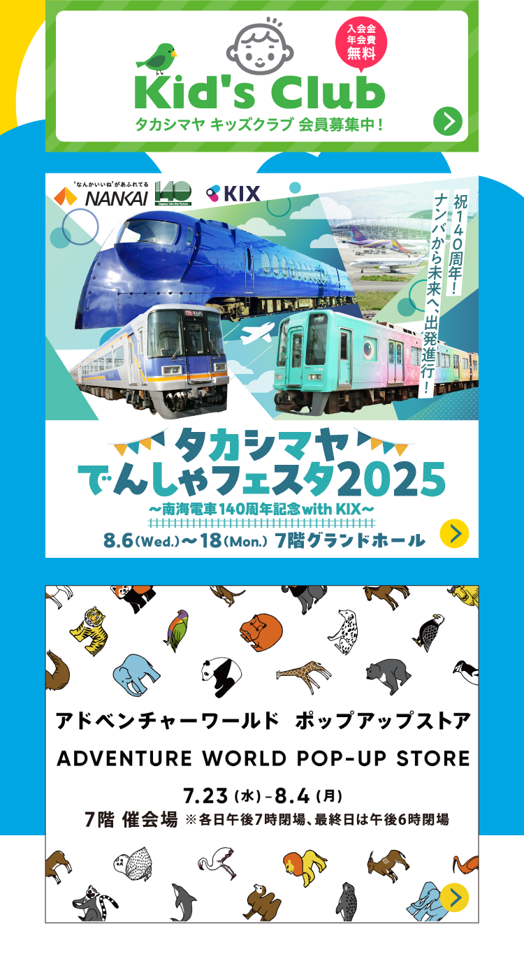 入会金年会費無料 Kid's Club タカシマヤ キッズクラブ 会員募集中! なんかいいねがあふれてる ΝΑΝΚΑΙ ΚIX 祝140周年! ナンバから未来へ、出発進行! タカシマヤでんしゃフェスタ2025 ~南海電車140周年記念with KIX~ 8.6 (Wed.)~18(Mon.) 7階グランドホール