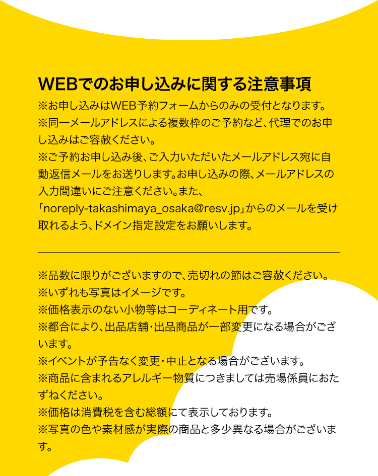 WEBでのお申し込みに関する注意事項※お申し込みはWEB予約フォームからのみの受付となります。※同一メールアドレスによる複数枠のご予約など、代理でのお申し込みはご容赦ください。※ご予約お申し込み後、ご入力いただいたメールアドレス宛に自動返信メールをお送りします。お申し込みの際、メールアドレスの入力間違いにご注意ください。また、 「noreply-takashimaya_osaka@resv.jp」からのメールを受け取れるよう、ドメイン指定設定お願いします。※品数に限りがございますので、売切れの節はご容赦ください。※いずれも写真はイメージです。※価格表示のない小物等はコーディネート用です。※都合により、出品店舗・出品商品が一部変更になる場合がございます。※イベントが予告なく変更・中止となる場合がございます。※商品に含まれるアレルギー物質につきましては売場係員におたずねください。※価格は消費税を含む総額にて表示しております。※写真の色や素材感が実際の商品と多少異なる場合がございます。