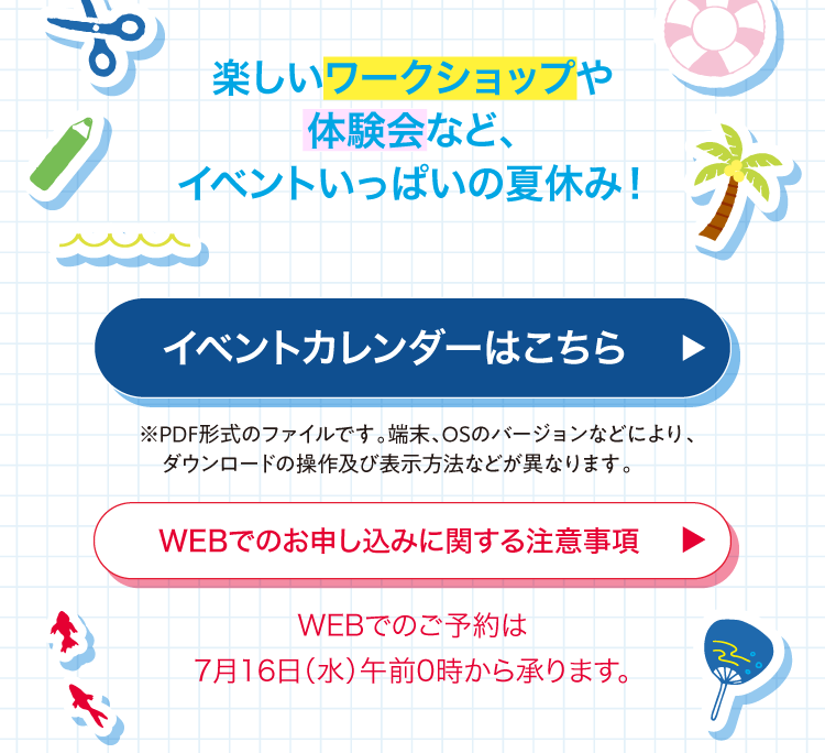 楽しいワークショップや体験会など、 イベントいっぱいの夏休み! イベントカレンダーはこちら WEBでのお申し込みに関する注意事項 WEBでのご予約は 7月16日(水)午前0時から承ります。