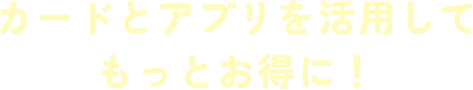 カードとアプリを活用してもっとお得に!