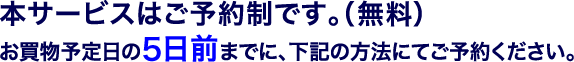本サービスはご予約制です。（無料）お買物予定日の5日前までに、下記の方法にてご予約ください。