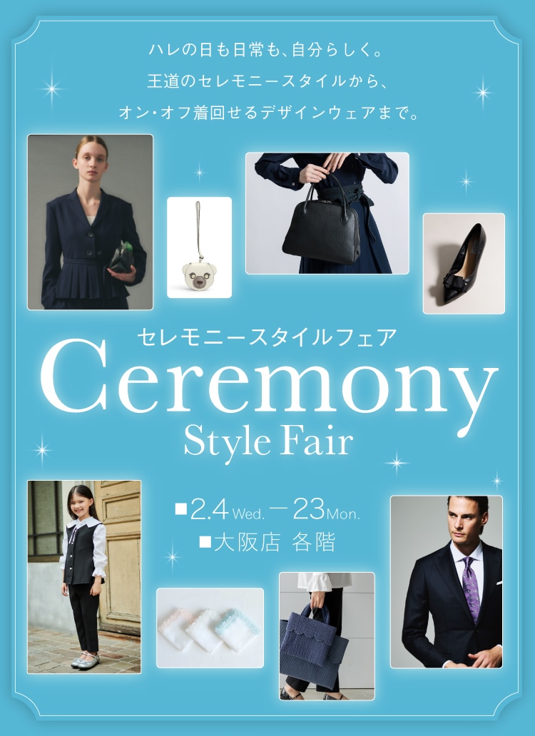 ハレの日も、日常も自分らしく。 華やかさもきちんと見えも叶える、ウェア&アイテム。 セレモニースタイルフェア Ceremony Style Fair 2.4 Wed.-23Mon. 大阪店 各階