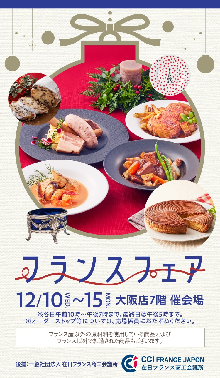 フランスフェア 12/10~15大阪店7階 催会場 ※各日午前10時~午後7時まで、最終日は午後5時まで。 ※オーダーストップ等については、売場係員におたずねください。 フランス産以外の原材料を使用している商品およびフランス以外で製造された商品もございます。 Business France 後援: フランス貿易投資庁 - ビジネスフランス