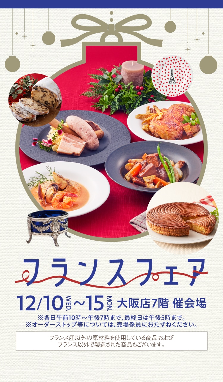 フランスフェア 12/10~15大阪店7階 催会場 ※各日午前10時~午後7時まで、最終日は午後5時まで。 ※オーダーストップ等については、売場係員におたずねください。 フランス産以外の原材料を使用している商品およびフランス以外で製造された商品もございます。 Business France 後援: フランス貿易投資庁 - ビジネスフランス
