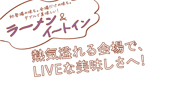 初登場の味も。会場だけの味も。 ダブルで美味しい!& ラーナイートイン「熱気溢れる会場で、 LIVEな美味しさ!
