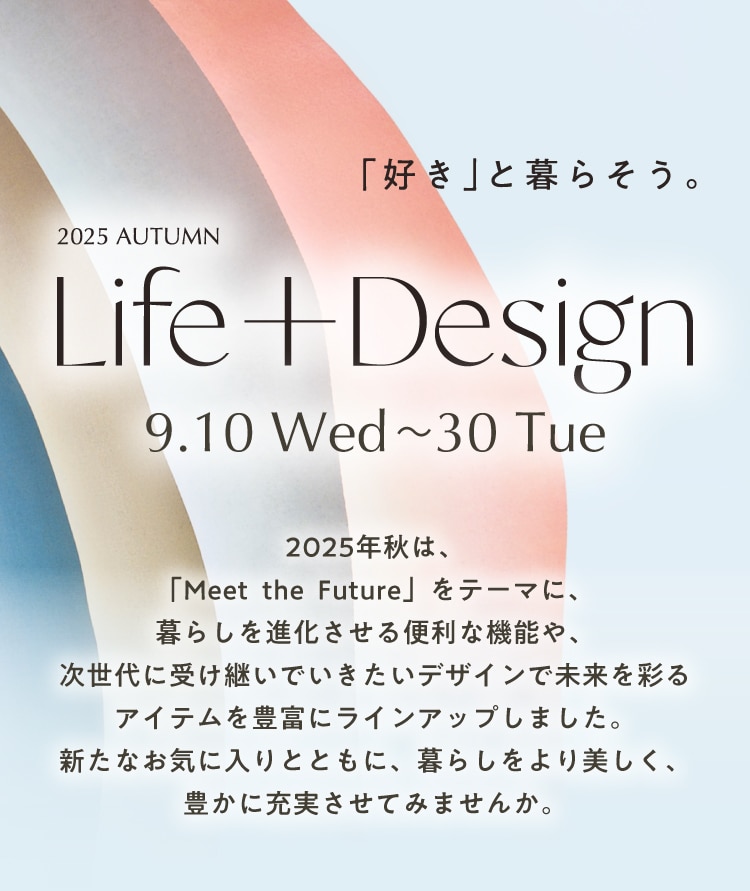 「好き」と暮らそう。 2025 AUTUMN Life+Design 9.10 Wed~23 Tue 2025年秋は、 「Meet the Future」 をテーマに、 暮らしを進化させる便利な機能や、 次世代に受け継いでいきたいデザインで未来を彩るアイテムを豊富にラインアップしました。 新たなお気に入りとともに、暮らしをより美しく、 豊かに充実させてみませんか。