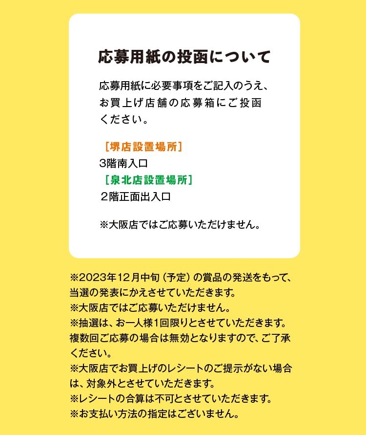 応募用紙の投函について 応募用紙に必要事項をご記入のうえ、 お買上げ店舗の応募箱にご投函 ください。 [堺店設置場所】3階南入口 [泉北店設置場所】2階正面出入口 ※大阪店ではご応募いただけません。※2023年12月中旬(予定)の賞品の発送をもって、 当選の発表にかえさせていただきます。※大阪店ではご応募いただけません。※抽選は、お一人様1回限りとさせていただきます。複数回ご応募の場合は無効となりますので、ご了承 ください。※大阪店でお買上げのレシートのご提示がない場合 は、対象外とさせていただきます。※レシートの合算は不可とさせていただきます。※お支払い方法の指定はございません。