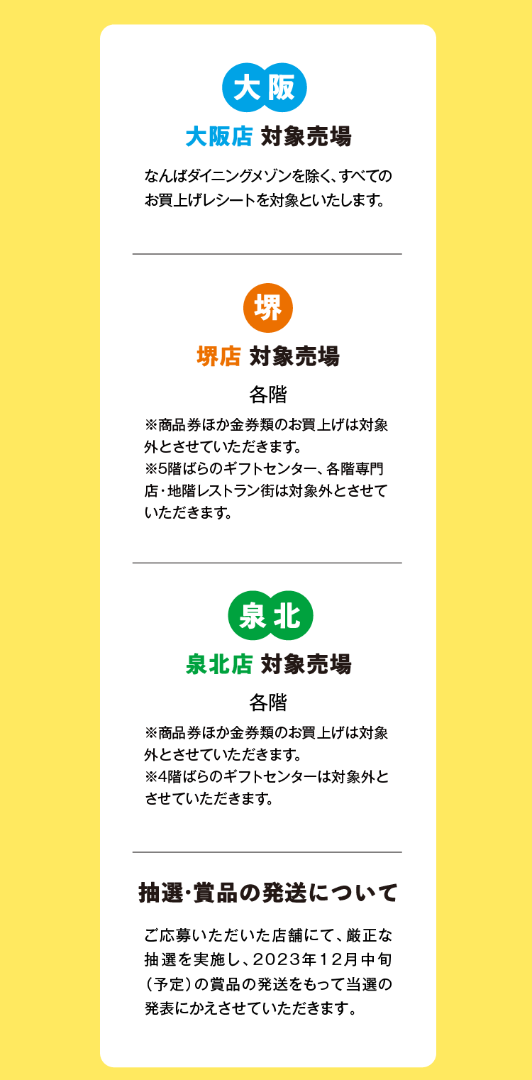 大阪 大阪店 対象売場 なんばダイニングメゾンを除く、すべての お買上げレシートを対象といたします。 堺 堺店 対象売場 各階 ※商品券ほか金券類のお買上げは対象 外とさせていただきます。※5階ばらのギフトセンター、各階専門 店・地階レストラン街は対象外とさせて いただきます。 泉北 泉北店 対象売場 各階 ※商品券ほか金券類のお買上げは対象 外とさせていただきます。※4階ばらのギフトセンターは対象外と させていただきます。 抽選・賞品の発送について ご応募いただいた店舗にて、厳正な 抽選を実施し、2023年12月中旬 (予定)の賞品の発送をもって当選の 発表にかえさせていただきます。