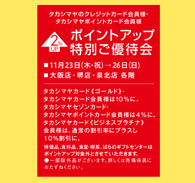 タカシマヤのクレジットカード会員様・ タカシマヤポイントカード会員様 2 UP % ポイントアップ 特別ご優待会 ■11月23日(木・祝)→26日(日) ■大阪店・堺店・泉北店 各階 タカシマヤカード 《ゴールド》・タカシマヤカード会員様は10%に、 タカシマヤセゾンカード・タカシマヤポイントカード会員様は4%に。タカシマヤカード 《ビジネスプラチナ》 会員様は、通常の割引率にプラスし 10%割引に。特価品、食料品、食堂・喫茶、ばらのギフトセンターは ポイントアップ対象外とさせていただきます。 ●一部除外品がございます。詳しくは売場係員に おたずねください。