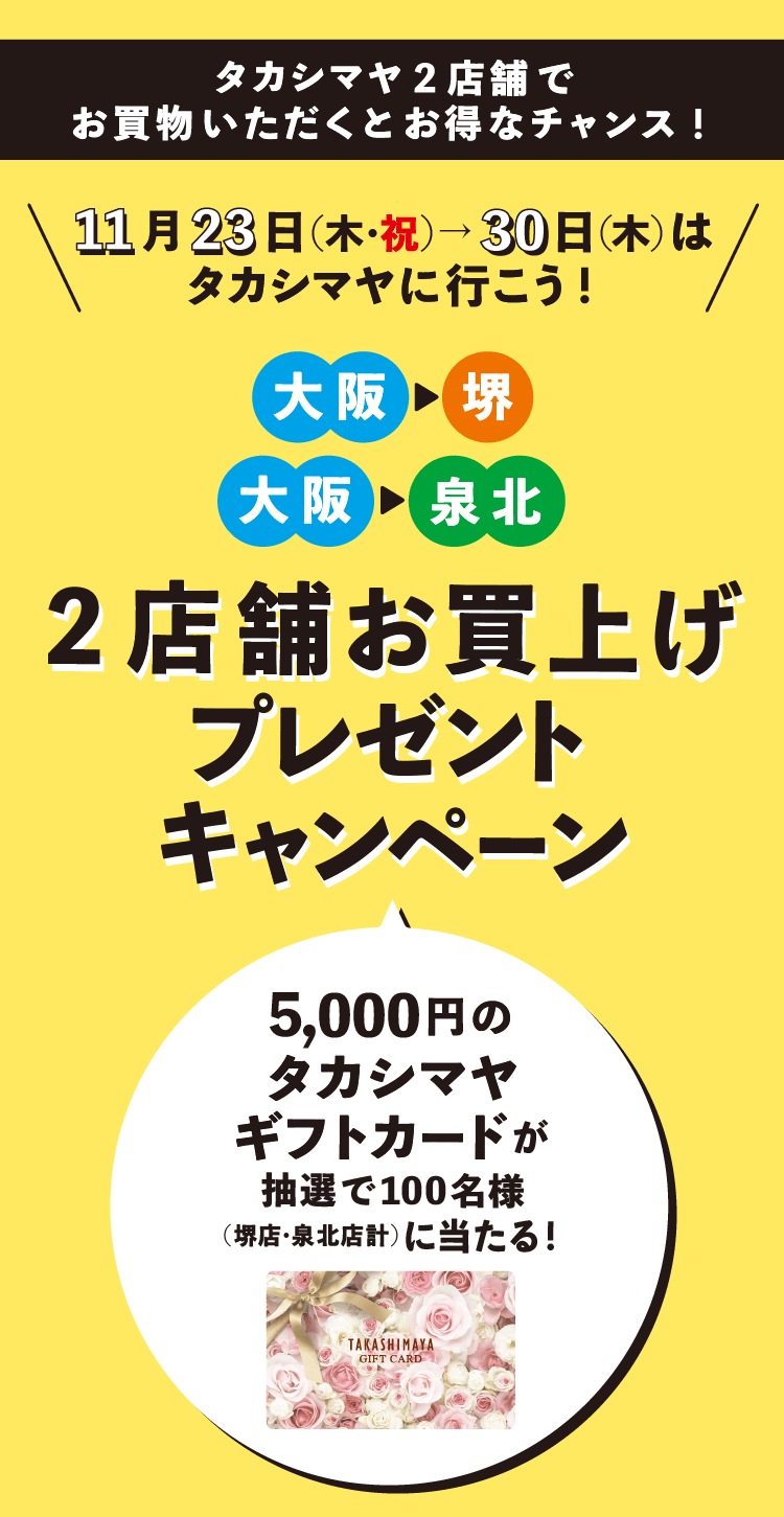 タカシマヤ2店舗で お買物いただくとお得なチャンス! 11月23日(木・祝)→30日(木)は タカシマヤに行こう! 大阪 堺 大阪 泉北 2店舗お買上げプレゼントキャンペーン 5,000円の タカシマヤ ギフトカードが 抽選で100名様 (堺店・泉北店計)に当たる! TARASHIMAYA GIFT CARD
