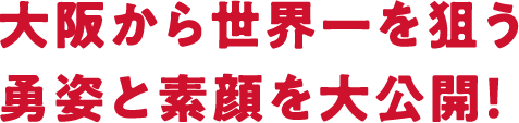 大阪から世界一を狙う勇姿と素顔を大公開！