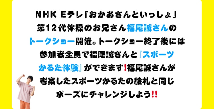 NHK Eテレ「おかあさんといっしょ」第12代体操のお兄さん福尾誠さんのトークショー開催。トークショー終了後には参加者全員で福尾誠さんと「スポーツかるた体験」ができます!福尾誠さんが考案したスポーツかるたの絵札と同じポーズにチャレンジしよう!!