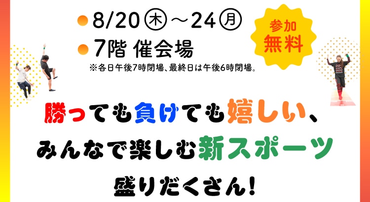 開催期間:8月20日(木)〜24日(月)/会場:7階 催会場/参加無料。勝っても負けても嬉しい、みんなで楽しむ新スポーツ盛りだくさん!※各日午後7時閉場、最終日は午後6時閉場
