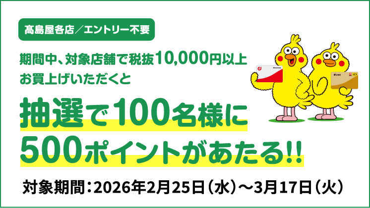 高島屋各店／エントリー不要 期間中、対象店舗で税抜10,000円以上お買上げいただくと抽選で100名様に500ポイントがあたる！！ 対象期間：2026年2月25日（水）～3月17日（火）