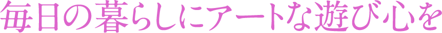 毎日の暮らしにアートな遊び心を