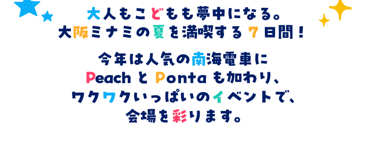 大人もこどもも夢中になる。大阪ミナミの夏を満喫する7日間!今年は人気の南海電車にPeach と Ponta も加わり、ワクワクいっぱいのイベントで、会場を彩ります。