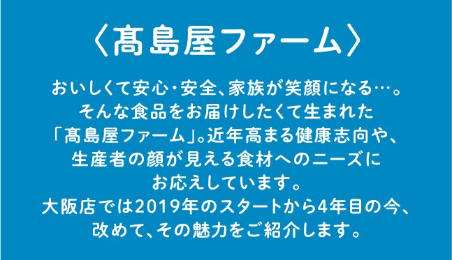 〈髙島屋ファーム〉 おいしくて安心・安全、 家族が笑顔になる・・・。 そんな食品をお届けしたくて生まれた 「髙島屋ファーム」。 近年高まる健康志向や、 生産者の顔が見える食材へのニーズに お応えしています。 大阪店では2019年のスタートから4年目の今、 改めて、その魅力をご紹介します。