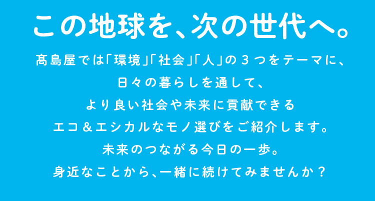 この地球を、次の世代へ。高島屋では「環境」 「社会」「人」の3つをテーマに、 日々の暮らしを通して、 より良い社会や未来に貢献できる 未来のつながる今日の一歩。エコ&エシカルなモノ選びをご紹介します。身近なことから、一緒に続けてみませんか?