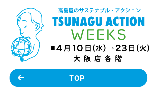 高島屋のサステナブル・アクション TSUNAGU ACTION WEEKS ■4月10日(水)→23日(火) 大阪店各階 TOP
