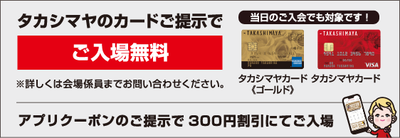タカシマヤカードご提示でご入場無料（当日入会も対象）。アプリクーポンご提示で300円割引にてご入場。詳細は会場係員まで