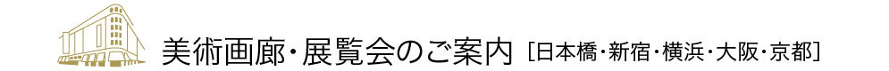 美術画廊・展覧会のご案内 ［日本橋・新宿・横浜・大阪・京都］