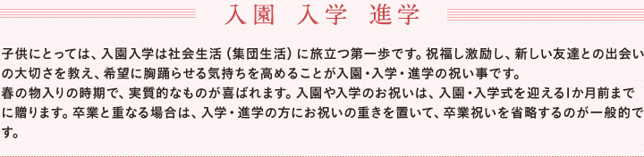 入園 入学 進学 　子供にとっては、入園入学は社会生活（集団生活）に旅立つ第一歩です。祝福し激励し、新しい友達との出会いの大切さを教え、希望に胸踊らせる気持ちを高めることが入園・入学・進学の祝い事です。　春の物入りの時期で、実質的なものが喜ばれます。入園や入学のお祝いは、入園・入学式を迎える1か月前までに贈ります。卒業と重なる場合は、入学・進学の方にお祝いの重きを置いて、卒業祝いを省略するのが一般的です。