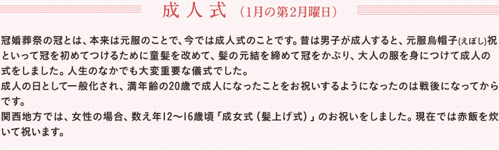 成人式（1月の第2月曜日）　冠婚葬祭の冠とは、本来は元服のことで、今では成人式のことです。昔は男子が成人すると、元服烏帽子(えぼし)祝といって冠を初めてつけるために童髪を改めて、髪の元結を締めて冠をかぶり、大人の服を身につけて成人の式をしました。人生のなかでも大変重要な儀式でした。　成人の日として一般化され、満年齢の20歳で成人になったことをお祝いするようになったのは戦後になってからです。　関西地方では、女性の場合、数え年12～16歳頃「成女式（髪上げ式）」のお祝いをしました。現在では赤飯を炊いて祝います。