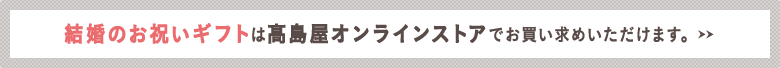 結婚のお祝いギフトは高島屋オンラインストアでお買い求めいただけます。