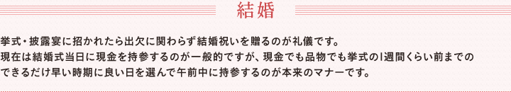 結婚　挙式・披露宴に招かれたら出欠に関わらず結婚祝いを贈るのが礼儀です。　現在は結婚式当日に現金を持参するのが一般的ですが、現金でも品物でも挙式の1週間くらい前までのできるだけ早い時期に良い日を選んで午前中に持参するのが本来のマナーです。