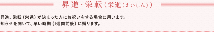 昇進・栄転（栄進（えいしん））　昇進、栄転（栄進）が決まった方にお祝いをする場合に用います。　知らせを聞いて、早い時期（1週間前後）に贈ります。