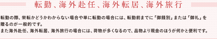 転勤、海外赴任、海外転居、海外旅行　　転勤の際、栄転かどうかわからない場合や単に転勤の場合には、転勤前までに「御餞別」または「御礼」を贈るのが一般的です。　また海外赴任、海外転居、海外旅行の場合には、荷物が多くなるので、品物より現金のほうが何かと便利です。