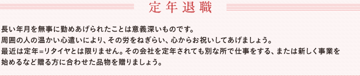 定年退職　　長い年月を無事に勤めあげられたことは意義深いものです。　周囲の人の温かい心遣いにより、その労をねぎらい、心からお祝いしてあげましょう。　最近は定年=リタイヤとは限りません。その会社を定年されても別な所で仕事をする、または新しく事業を始めるなど贈る方に合わせた品物を贈りましょう。