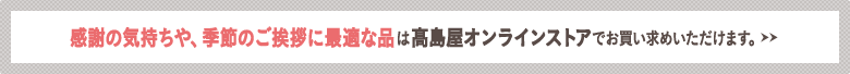 感謝の気持ちや、季節のご挨拶に最適な品は高島屋オンラインストアでお買い求めいただけます。