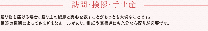 訪問・挨拶・手土産　贈り物を届ける場合、贈り主の誠意と真心を表すことがもっとも大切なことです。　贈答の種類によってさまざまなルールがあり、掛紙や表書きにも充分な心配りが必要です。