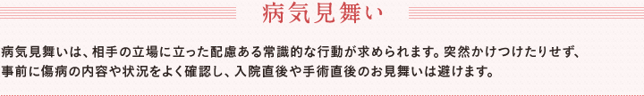 病気見舞い　病気見舞いは、相手の立場に立った配慮ある常識的な行動が求められます。突然かけつけたりせず、　事前に傷病の内容や状況をよく確認し、入院直後や手術直後のお見舞いは避けます。