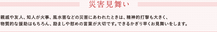 災害見舞い　親戚や友人、知人が家事、風水害などの災害にあわれたときは、精神的打撃も大きく、　物質的な援助はもちろん、励ましや慰めの言葉が大切です。できるかぎり早くお見舞いをします。