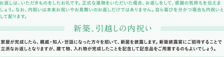 お返しは、いただきものをしたお礼です。正式な進物をいただいた場合、お返しをして、感謝の気持ちを伝えましょう。なお、内祝いは本来お祝いやお見舞いのお返しだけではありません。自ら喜びを分かつ場合も内祝いとして配ります。新築内祝　家屋が完成したら、親戚・知人・世話になった方々を招いて、新居を披露します。新築披露宴にご招待することで立派なお返しとなりますが、建て物、入れ物が完成したことを記念して記念品をご用意するものよいでしょう。