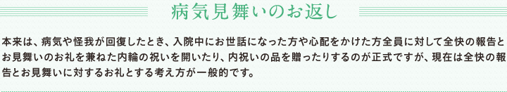 病気見舞いのお返し 本来は、病気や怪我が回復したとき、入院中にお世話になった方や心配をかけた方全員に対して全快の報告とお見舞いのお礼を兼ねた内輪の祝いを開いたり、内祝いの品を贈ったりするのが正式ですが、現在は全快の報告とお見舞いに対するお礼とする考え方が一般的です。