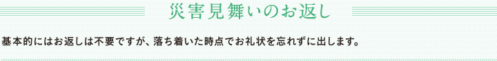 災害見舞いのお返し　基本的にはお返しは不要ですが、落ち着いた時点でお礼状を忘れずに出します。