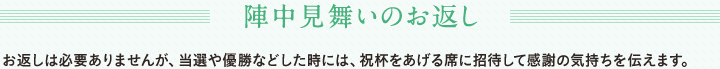 陣中見舞いのお返し　お返しは必要ありませんが、当選や優勝などした時には、祝杯をあげる席に招待して感謝の気持ちを伝えます。