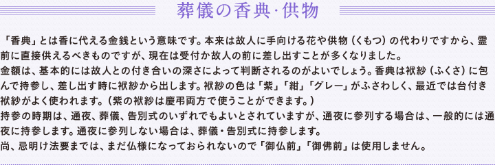 葬儀の香典・供物　「香典」とは香に代える金銭という意味です。本来は故人に手向ける花や供物（くもつ）の代わりですから、霊前に直接供えるべきものですが、現在は受付か故人の前に差し出すことが多くなりました。　金額は、基本的には故人との付き合いの深さによって判断されるのがよいでしょう。香典は袱紗（ふくさ）に包んで持参し、差し出す時に袱紗から出します。袱紗の色は「紫」「紺」「グレー」がふさわしく、最近では台付き袱紗がよく使われます。（紫の袱紗は慶弔両方で使うことができます。）　持参の時期は、通夜、葬儀、告別式のいずれでもよいとされていますが、通夜に参列する場合は、一般的には通夜に持参します。通夜に参列しない場合は、葬儀・告別式に持参します。　尚、忌明け法要までは、まだ仏様になっていないので「御仏前」「御佛前」は使用しません。