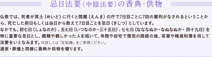忌日法要（中陰法要）の香典・供物仏式では、死者が冥土（めいど）に行くと閻魔（えんま）の庁で7日目ごとに7回の審判がなされるということから、死亡した前日もしくは当日から数えて7日目ごとを忌日（きじつ）としています。　なかでも、初七日（しょなのか）、五七日（いつなのか・三十五日）、七七日（なななぬか・なぬなぬか・四十九日）を特に重要な忌日とし、親類や親しかった人を招いて、寺院や自宅で僧侶の読経の後、茶菓や精進料理を供して法要をいとなみます。※詳しくは「豆知識」をご参照ください。　通夜・葬儀と同様に香典か供物を贈ります。