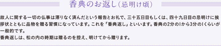 香典のお返し（忌明け頃）　故人に関する一切の仏事は滞りなく済んだという報告とお礼で、三十五日目もしくは、四十九日目の忌明けに挨拶状とともに品物を贈る習慣になっています。これを「香典返し」といいます。香典の2分の1から3分の1くらいが一般的です。　香典返しは、松の内の時期は贈るのを控え、明けてから贈ります。