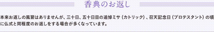 香典のお返し　本来お返しの風習はありませんが、三十日、五十日目の追悼ミサ（カトリック）、召天記念日（プロテスタント）の頃に仏式と同程度のお返しをする場合が多くなっています。