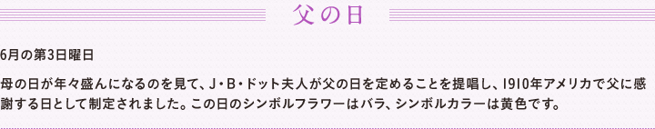 父の日 6月の第3日曜日 　母の日が年々盛んになるのを見て、J・B・ドット夫人が父の日を定めることを提唱し、1910年アメリカで父に感謝する日として制定されました。この日のシンボルフラワーはバラ、シンボルカラーは黄色です。